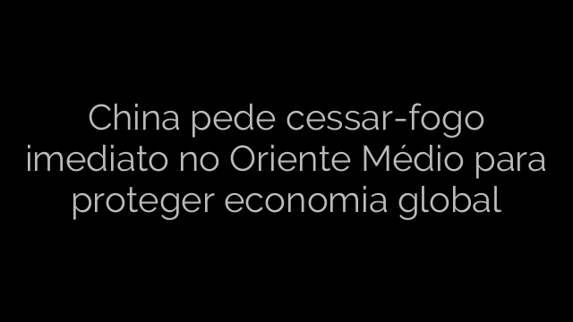 ​China pede cessar-fogo imediato no Oriente Médio para proteger economia global 